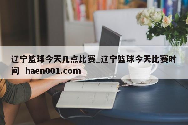 辽宁篮球今天几点比赛_辽宁篮球今天比赛时间 haen001.com