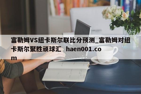 富勒姆VS纽卡斯尔联比分预测_富勒姆对纽卡斯尔聚胜顽球汇 haen001.com