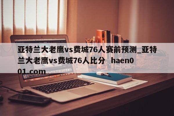 亚特兰大老鹰vs费城76人赛前预测_亚特兰大老鹰vs费城76人比分 haen001.com