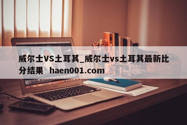 威尔士VS土耳其_威尔士vs土耳其最新比分结果 haen001.com