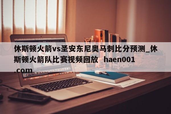 休斯顿火箭vs圣安东尼奥马刺比分预测_休斯顿火箭队比赛视频回放 haen001.com