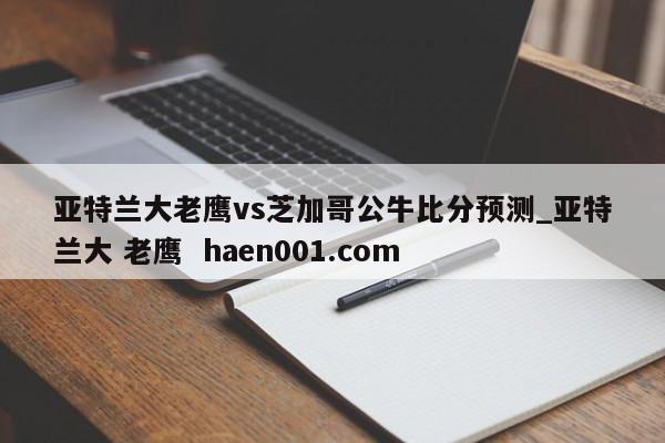 亚特兰大老鹰vs芝加哥公牛比分预测_亚特兰大 老鹰  haen001.com