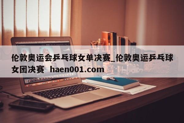 伦敦奥运会乒乓球女单决赛_伦敦奥运乒乓球女团决赛 haen001.com