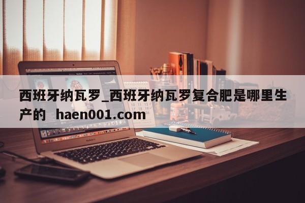 西班牙纳瓦罗_西班牙纳瓦罗复合肥是哪里生产的 haen001.com