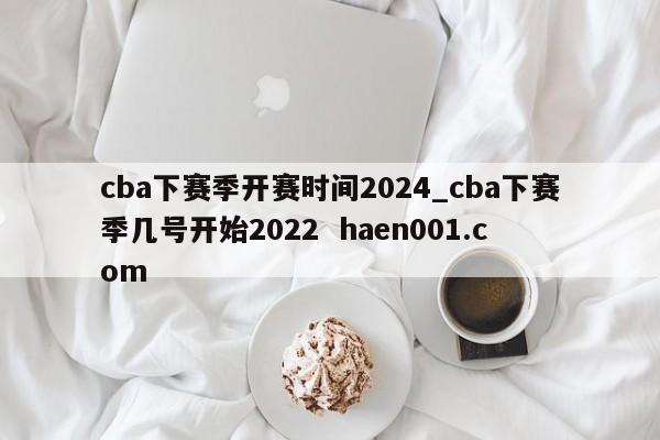 cba下赛季开赛时间2024_cba下赛季几号开始2022 haen001.com