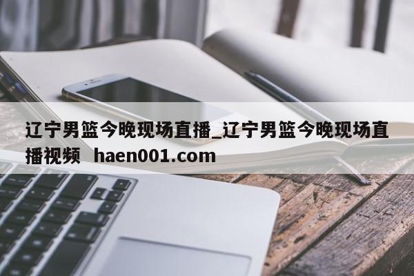 辽宁男篮今晚现场直播_辽宁男篮今晚现场直播视频 haen001.com