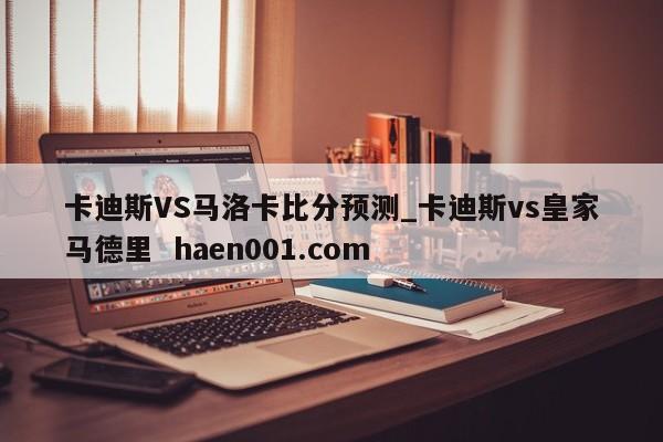 卡迪斯VS马洛卡比分预测_卡迪斯vs皇家马德里 haen001.com