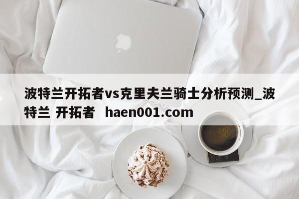 波特兰开拓者vs克里夫兰骑士分析预测_波特兰 开拓者 haen001.com