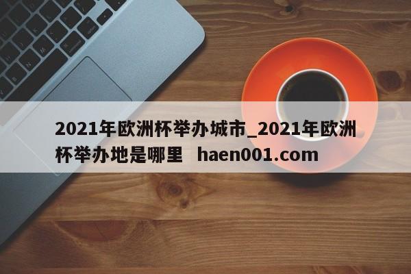 2021年欧洲杯举办城市_2021年欧洲杯举办地是哪里 haen001.com