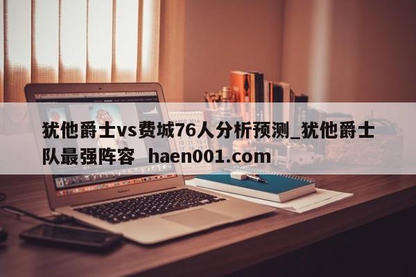 犹他爵士vs费城76人分析预测_犹他爵士队最强阵容 haen001.com