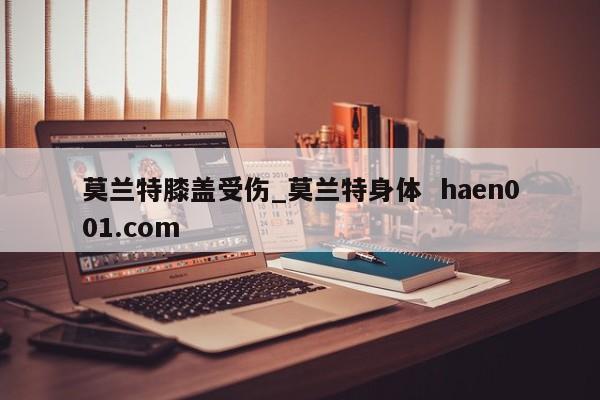 莫兰特膝盖受伤_莫兰特身体  haen001.com