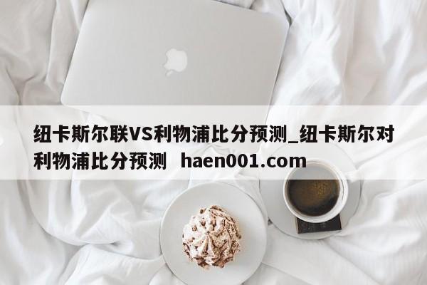 纽卡斯尔联VS利物浦比分预测_纽卡斯尔对利物浦比分预测  haen001.com