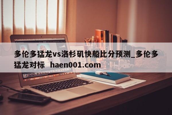 多伦多猛龙vs洛杉矶快船比分预测_多伦多猛龙对标 haen001.com