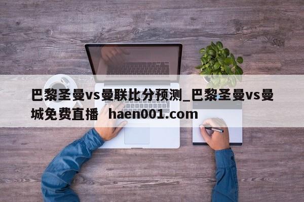 巴黎圣曼vs曼联比分预测_巴黎圣曼vs曼城免费直播 haen001.com