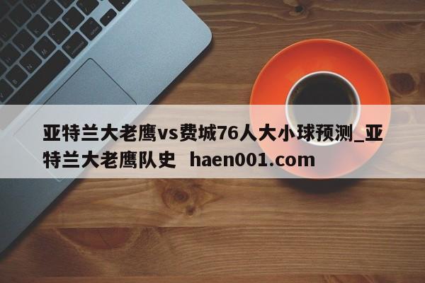 亚特兰大老鹰vs费城76人大小球预测_亚特兰大老鹰队史  haen001.com
