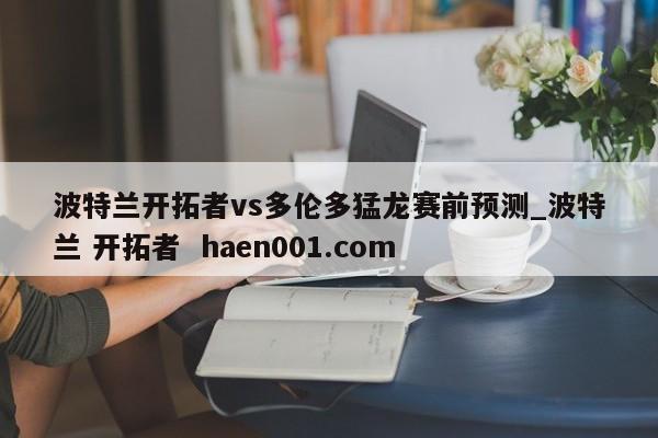 波特兰开拓者vs多伦多猛龙赛前预测_波特兰 开拓者 haen001.com
