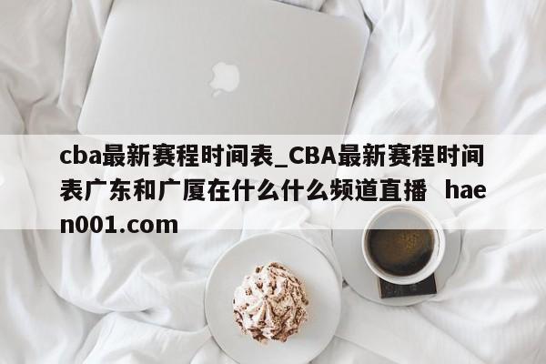 cba最新赛程时间表_CBA最新赛程时间表广东和广厦在什么什么频道直播 haen001.com