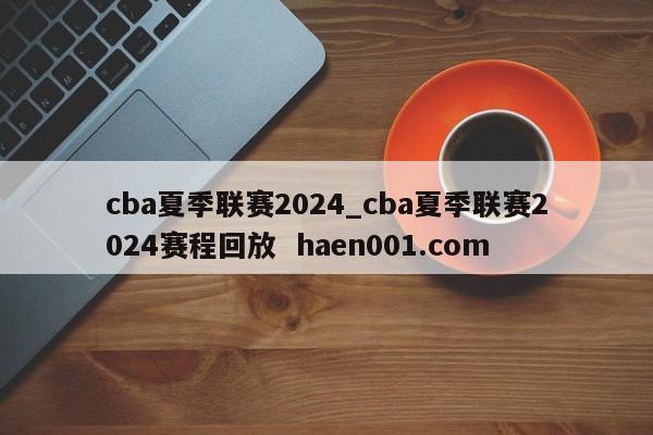 cba夏季联赛2024_cba夏季联赛2024赛程回放  haen001.com
