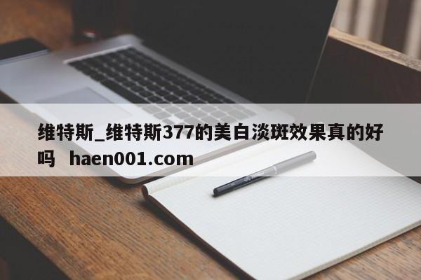 维特斯_维特斯377的美白淡斑效果真的好吗  haen001.com