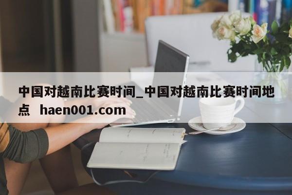中国对越南比赛时间_中国对越南比赛时间地点 haen001.com