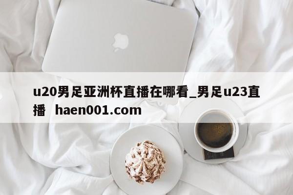 u20男足亚洲杯直播在哪看_男足u23直播 haen001.com