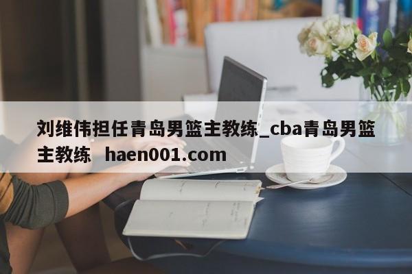 刘维伟担任青岛男篮主教练_cba青岛男篮主教练  haen001.com