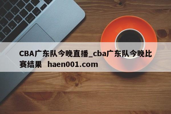 CBA广东队今晚直播_cba广东队今晚比赛结果 haen001.com