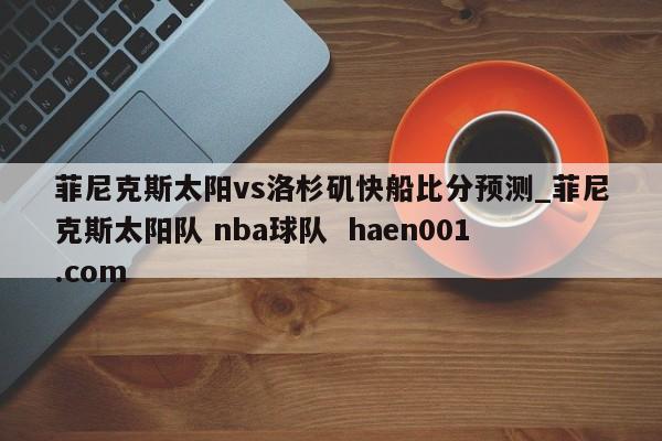 菲尼克斯太阳vs洛杉矶快船比分预测_菲尼克斯太阳队 nba球队  haen001.com