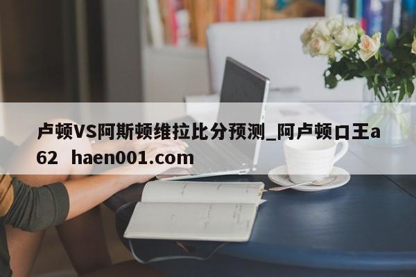 卢顿VS阿斯顿维拉比分预测_阿卢顿口王a62 haen001.com