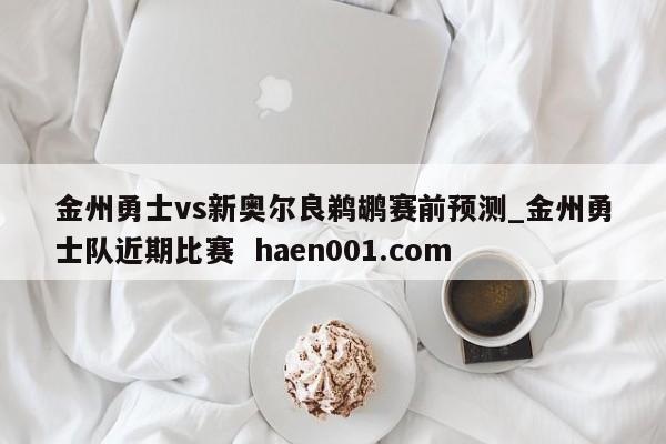 金州勇士vs新奥尔良鹈鹕赛前预测_金州勇士队近期比赛  haen001.com