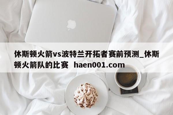 休斯顿火箭vs波特兰开拓者赛前预测_休斯顿火箭队的比赛  haen001.com