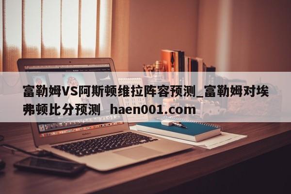 富勒姆VS阿斯顿维拉阵容预测_富勒姆对埃弗顿比分预测  haen001.com