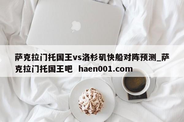 萨克拉门托国王vs洛杉矶快船对阵预测_萨克拉门托国王吧  haen001.com