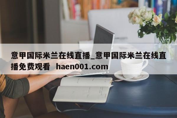意甲国际米兰在线直播_意甲国际米兰在线直播免费观看  haen001.com