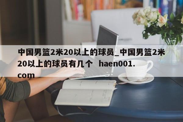 中国男篮2米20以上的球员_中国男篮2米20以上的球员有几个  haen001.com
