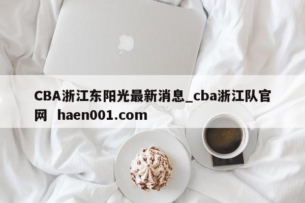 CBA浙江东阳光最新消息_cba浙江队官网  haen001.com