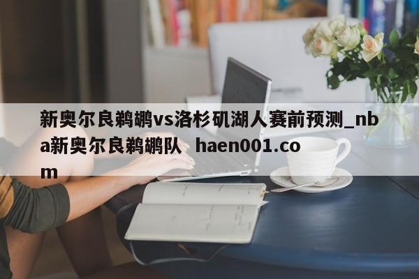新奥尔良鹈鹕vs洛杉矶湖人赛前预测_nba新奥尔良鹈鹕队  haen001.com