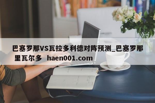 巴塞罗那VS瓦拉多利德对阵预测_巴塞罗那 里瓦尔多  haen001.com