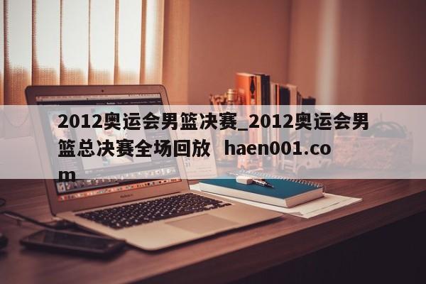2012奥运会男篮决赛_2012奥运会男篮总决赛全场回放  haen001.com