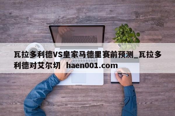 瓦拉多利德VS皇家马德里赛前预测_瓦拉多利德对艾尔切  haen001.com