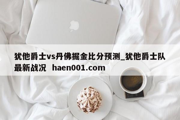 犹他爵士vs丹佛掘金比分预测_犹他爵士队最新战况  haen001.com