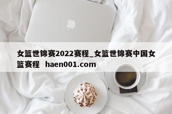 女篮世锦赛2022赛程_女篮世锦赛中国女篮赛程  haen001.com