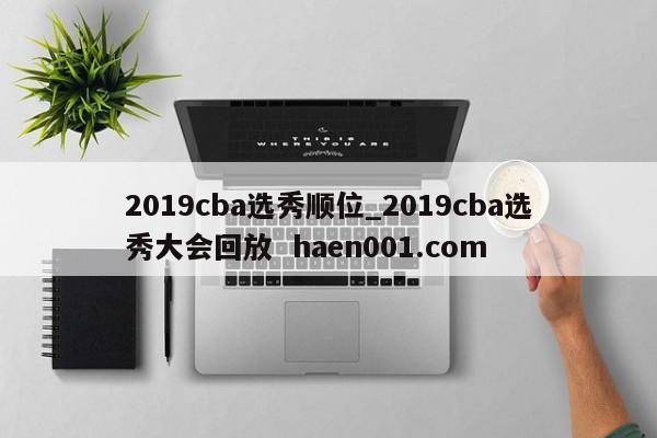 2019cba选秀顺位_2019cba选秀大会回放  haen001.com
