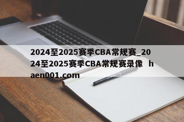 2024至2025赛季CBA常规赛_2024至2025赛季CBA常规赛录像  haen001.com