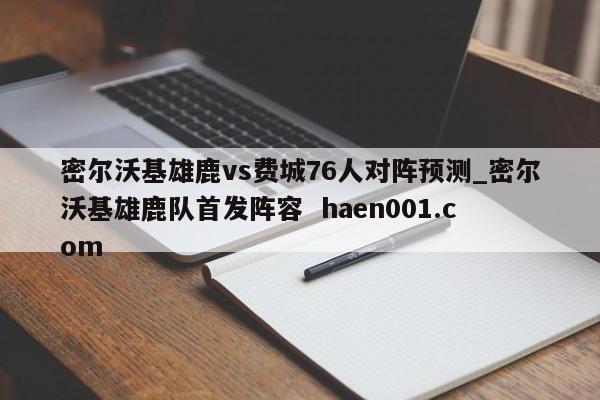 密尔沃基雄鹿vs费城76人对阵预测_密尔沃基雄鹿队首发阵容  haen001.com