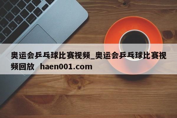 奥运会乒乓球比赛视频_奥运会乒乓球比赛视频回放  haen001.com
