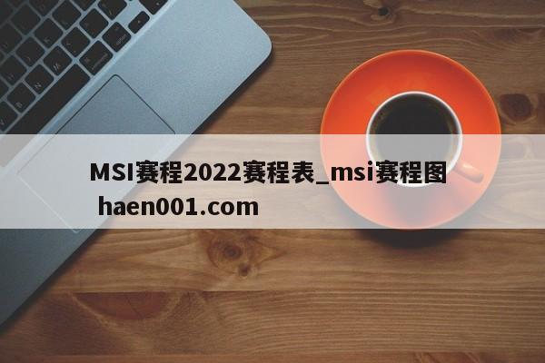 MSI赛程2022赛程表_msi赛程图  haen001.com