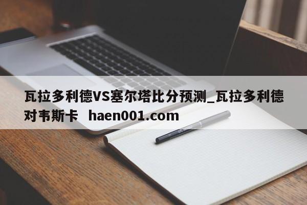 瓦拉多利德VS塞尔塔比分预测_瓦拉多利德对韦斯卡  haen001.com