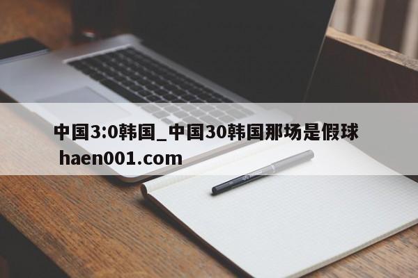 中国3:0韩国_中国30韩国那场是假球  haen001.com