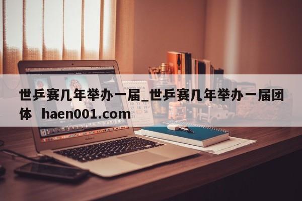 世乒赛几年举办一届_世乒赛几年举办一届团体  haen001.com